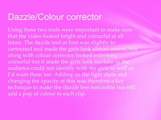 Dazzle/Colour corrector
Using these two tools were important to make sure
that the video looked bright and colourful at all
times. The dazzle tool at first was slightly to
cartooned and made the girls look almost unreal, this
along with colour corrector looked extremely
colourful but it made the girls look too fake so the
audience could not identify with the girls as well as
I’d want them too. Adding on the light shots and
changing the opacity of this was therefore a key
technique to make the dazzle less noticeable but still
add a pop of colour to each clip.

 