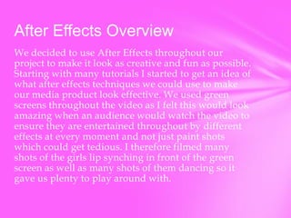 After Effects Overview
We decided to use After Effects throughout our
project to make it look as creative and fun as possible.
Starting with many tutorials I started to get an idea of
what after effects techniques we could use to make
our media product look effective. We used green
screens throughout the video as I felt this would look
amazing when an audience would watch the video to
ensure they are entertained throughout by different
effects at every moment and not just paint shots
which could get tedious. I therefore filmed many
shots of the girls lip synching in front of the green
screen as well as many shots of them dancing so it
gave us plenty to play around with.

 