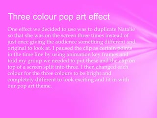 Three colour pop art effect
One effect we decided to use was to duplicate Natalie
so that she was on the screen three times instead of
just once giving the audience something different and
original to look at. I paused the clip as certain points
in the time line by using animation key frames and
told my group we needed to put these and the clip on
top of a screen split into three. I then changed each
colour for the three colours to be bright and
completely different to look exciting and fit in with
our pop art theme.

 