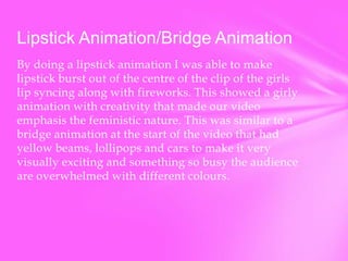 Lipstick Animation/Bridge Animation
By doing a lipstick animation I was able to make
lipstick burst out of the centre of the clip of the girls
lip syncing along with fireworks. This showed a girly
animation with creativity that made our video
emphasis the feministic nature. This was similar to a
bridge animation at the start of the video that had
yellow beams, lollipops and cars to make it very
visually exciting and something so busy the audience
are overwhelmed with different colours.

 