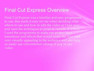 Final Cut Express Overview
Final Cut Express was a familiar and easy programme
to use, this made it easy for me when deciding what
effects to use and how to edit the video as I had seen
and used the techniques in projects outside of school.
I used the programme to make our project have
transitions and effects that would make the clips look
very visually appealing to the audience and also help
us easily use conventional editing of pop in our
video.

 