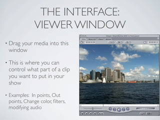 THE INTERFACE:
                 VIEWER WINDOW
• Drag   your media into this
    window

• This  is where you can
    control what part of a clip
    you want to put in your
    show
•   Examples: In points, Out
    points, Change color, ﬁlters,
    modifying audio
 