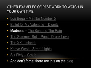 OTHER EXAMPLES OF PAST WORK TO WATCH IN
YOUR OWN TIME.
• Lou Bega – Mambo Number 5
• Bullet for My Valentine – Dignity
• Madness – The Sun and The Rain
• The Summer Set – Punch Drunk Love
• The XX – Islands
• Kanye West – Street Lights
• Six Sixty – Crash
• And don’t forget there are lots on the blog
 