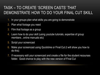 TASK – TO CREATE ‘SCREEN CASTS’ THAT
DEMONSTRATE HOW TO DO YOUR FINAL CUT SKILL
1. In your groups plan what skills you are going to demonstrate
2. Plan what footage you need
3. Film that footage as a group
4. Learn how to do your skill (using youtube tutorials, expertise of group
members , online manuals etc)
5. Script your screencast
6. Make your screencast using Quicktime or Final Cut (I will show you how to
do this)
7. If necessary edit your screencast and create a file for the student recourses
folder. Good chance to play with the new version of Final Cut
 