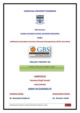 Global Business School | A Study of Derivatives Market in India 1
KARNATAKA UNIVERSITY DHARWAD
GEN Society’s
GLOBAL BUSINESS SCHOOL BHAIRIDEVARAKOPPA
HUBLI.
(Affiliated to Karnataka University, Dharwad & Recognized by AICTE, New Delhi)
PROJECT REPORT ON
SUBMITTED BY
Hardeep Singh Hundal
MBA11007028
UNDER THE GUIDANCE OF
Institute Guide: Organization Guide:
Dr. Ramakant Kulkarni Mr. Shankar Habib
“A Study of Derivatives Market in India‖
 
