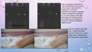 Here I changed the shadows to
10% which lightened the corners
of the image. I also made the
midtones to 11% which
brightened everything in-between
however dropped the highlights
to 1% as the ‘glare’ by the high
percentage of midtones meant
the image was too washed out
therefore I made the highlights
slightly darker.
This is a before and after
shot. I prefer the after
shot as I think it’s a much
softer look, whereas the
first clip looks more harsh.
 