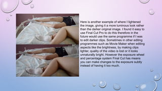 Here is another example of where I lightened
the image, giving it a more luminous look rather
than the darker original image. I found it easy to
use Final Cut Pro to do this therefore in the
future would use the same programme if I was
to edit darker clips. Sometimes in other editing
programmes such as Movie Maker when editing
aspects like the brightness, by making clips
lighter, quality of the video is lost or it looks
unnaturally bright. However the exposure wheel
and percentage system Final Cut has means
you can make changes to the exposure subtly
instead of having it too much.
 