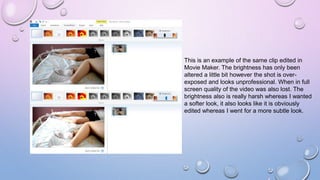 This is an example of the same clip edited in
Movie Maker. The brightness has only been
altered a little bit however the shot is over-
exposed and looks unprofessional. When in full
screen quality of the video was also lost. The
brightness also is really harsh whereas I wanted
a softer look, it also looks like it is obviously
edited whereas I went for a more subtle look.
 