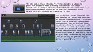 This is the blade tool I used in Final Cut Pro. This tool allowed me to cut clips at a
precise point. The timer at the top of the image below shows the exact time of
where the video Is currently at. When using the blade tool as the mouse runs over a
clip it gives the precise time, therefore this was really useful at editing clips in detail
because I could pin point the part which I wanted the clip to split.
Here is a clip which I used the blade tool to split.
After splitting the clip it allowed me to individually
edit each one. Therefore if I wanted to add an effect
halfway through a clip by using the blade tool to
separate the clip I could add an effect to the part I
wanted and the flow of the video play back would
not be effected and seamlessly transition. I used
this to edit a lot of my clips with because I found it
very user friendly and precise. It particularly helped
when editing to the beat as I could listen to the song
and when hearing the ‘beat’ I wanted to cut a clip at
I could use the blade tool to cut a clip and then
delete the unwanted part. Therefore I really liked
this tool as it had multi-uses.
 