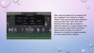 After using the blade tool to separate this
clip I selected it and clicked on ‘Adjust
Speed’ There are pre-set speed changes I
could pick like ‘50%’ ‘25%’ and ‘75%’
However there was also an option to
adjust the speed to a custom setting. This
was extremely useful when the pre-set
options were too slow or too fast. It
allowed me to adjust the speed precisely
so it was exactly what I wanted.
 