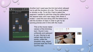 Another tool I used was the trim tool which allowed
me to edit the duration of a clip. This could extend
or shorten a clip. To do this I had to select the
segment I wanted to edit then drag the yellow bar at
the desired side until I was happy with where it
ended. I used this tool along with the blade tool to
edit the duration of clips in order to get my lip-
syncing precise and in time with the music.
This is the movie maker
version of the trimming
tool. I found it very
unfriendly and awkward
to use. Having to set
certain start and end
points, unlike the
simplistic drag, adjust,
trimmed style the Final
Cut Pro was.
 