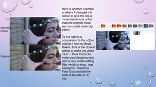 Adjusted
Colour
Original
Here is another example
of where I changed the
colour to give the clip a
more dismal look rather
than the brighter more
warmer toned video clip
below.
To the right is a
comparison to the colour
options I had on Movie
Maker. This is the closest
option to make the video
‘blue’. I think this looks
more unprofessional and
isn’t a very subtle editing
filter which is what I was
aiming for. Therefore
Final Cut provided the
tools to be able to do
this.
 