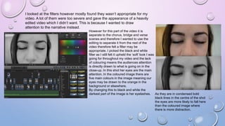 I looked at the filters however mostly found they wasn’t appropriate for my
video. A lot of them were too severe and gave the appearance of a heavily
edited video which I didn’t want. This is because I wanted to draw
attention to the narrative instead.
However for this part of the video it is
separate to the chorus, bridge and verse
scenes and therefore I wanted to use the
editing to separate it from the rest of the
video therefore felt a filter may be
appropriate. I picked the black and white
filter as I still felt it upheld the ‘soft’ look I was
going for throughout my video and the lack
of colouring means the audiences attention
is directly drawn to what is going on in the
close-up. In this shot her eyes are the main
attention. In the coloured image there are
five main colours in the image meaning our
eyes may be drawn to the orange in the
background or elsewhere.
By changing this to black and white the
darkest part of the image is her eyelashes. As they are in condensed bold
black lines in the centre of the shot
the eyes are more likely to fall here
than the coloured image where
there is more distraction.
 