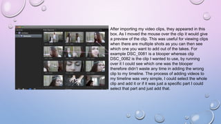 After importing my video clips, they appeared in this
box. As I moved the mouse over the clip it would give
a preview of the clip. This was useful for viewing clips
when there are multiple shots as you can then see
which one you want to add out of the takes. For
example DSC_0081 is a blooper whereas clip
DSC_0082 is the clip I wanted to use, by running
over it I could see which one was the blooper
therefore didn’t waste any time in adding the wrong
clip to my timeline. The process of adding videos to
my timeline was very simple, I could select the whole
clip and add it or if it was just a specific part I could
select that part and just add that.
 
