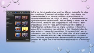 In final cut there is a options bar which has different choices for the editor
to choose to use. These are the transitions which I could choose from
however I decided to not use any transitions because I like how my
narrative developed with the straight cut editing. On a whole I decided to
lightly edit my video because I didn’t want the editing to distract from the
main narrative. There was also an option to add text, however I didn’t
choose to add text to my video. Sometimes music videos add text to
highlight certain words the lyrics are singing sometimes in Rap or Pop
videos. Other music videos may add a title to their video to introduce the
video and song, however I chose not to do this because I didn’t want to
pull attention from the clip. This bar also offers a filter tab where there is a
selection of filters which can be quickly and easily applied to individual
clips, I didn’t use many of these as I felt many of them was too garish and I
preferred the original look of the video however I did use one of them in my
video.
 