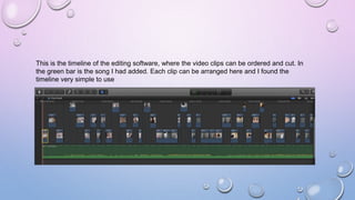 This is the timeline of the editing software, where the video clips can be ordered and cut. In
the green bar is the song I had added. Each clip can be arranged here and I found the
timeline very simple to use
 