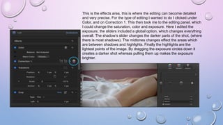 This is the effects area, this is where the editing can become detailed
and very precise. For the type of editing I wanted to do I clicked under
Color, and on Correction 1. This then took me to the editing panel, which
I could change the saturation, color and exposure. Here I edited the
exposure, the sliders included a global option, which changes everything
overall. The shadow’s slider changes the darker parts of the shot, (where
there is most shadows). The midtones changes effect the areas which
are between shadows and highlights. Finally the highlights are the
lightest points of the image. By dragging the exposure circles down it
creates a darker shot whereas pulling them up makes the exposure
brighter.
 