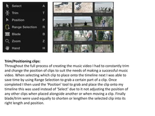 Trim/Positioning clips:
Throughout the full process of creating the music video I had to constantly trim
and change the position of clips to suit the needs of making a successful music
video. When selecting which clip to place onto the timeline next I was able to
save time by using Range Selection to grab a certain part of a clip. Once
completed I then used the ‘Position’ tool to grab and place the clip onto my
timeline this was used instead of ‘Select’ due to it not adjusting the position of
any other clips when placed alongside another or when moving a clip. Finally
blade/trim were used equally to shorten or lengthen the selected clip into its
right length and position.
 