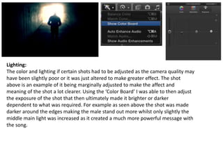 Lighting:
The color and lighting if certain shots had to be adjusted as the camera quality may
have been slightly poor or it was just altered to make greater effect. The shot
above is an example of it being marginally adjusted to make the affect and
meaning of the shot a lot clearer. Using the ‘Color Board’ I was able to then adjust
the exposure of the shot that then ultimately made it brighter or darker
dependent to what was required. For example as seen above the shot was made
darker around the edges making the male stand out more whilst only slightly the
middle main light was increased as it created a much more powerful message with
the song.
 