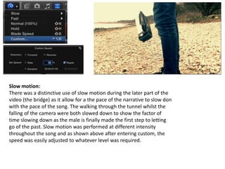 Slow motion:
There was a distinctive use of slow motion during the later part of the
video (the bridge) as it allow for a the pace of the narrative to slow don
with the pace of the song. The walking through the tunnel whilst the
falling of the camera were both slowed down to show the factor of
time slowing down as the male is finally made the first step to letting
go of the past. Slow motion was performed at different intensity
throughout the song and as shown above after entering custom, the
speed was easily adjusted to whatever level was required.
 