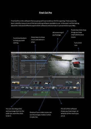 Final Cut Pro
Final CutPro isthe software thatour groupwill use toeditour thrilleropening.Final cutprohas
beenvotedbymanyas one of the besteditingsoftware available touse.Inthe postI will be talking
aboutthe individual differentaspectof the software andalsohow it ispresentedonyourMac.
Displayof yourvideosoyou can
see the changesmade or what
it lookslike
Thisbit of the software
showsyouhow longor at
whatbit of the movie you
are at
You can alsodrag shots
and rearrange themto the
orderyou wantthe shots
to be in.
Full screen
icon
Functional buttons
to helpyouwith
editing
Greenbars to show
musicand where it
plays
HD screeningof
youfootage
Purple barsthat show
thingsyouhave
implicatedtoyour
movie
 