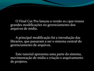 O Final Cut Pro lançou a versão 10.1 que trouxe
grandes modificações no gerenciamento dos
arquivos de midia.
A principal modificação foi a introdução das
libraries, que passaram a ser o sistema central do
gerenciamento de arquivos.
Este tutorial apresenta uma parte do sistema,
movimentação de midia e criação e arquivamento
de projetos.