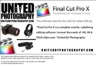 This software rewrites the rules for video editing.
Final Cut Pro X is a complete rewrite, redeﬁning
editing software to meet the needs of HD, 4K &
DSLR video user. United By Photography

U N I T E D B Y P H O T O G R A P H Y.COM
1

This Apple based editing software has enabled DSLR video creators from
wedding, event, news journalism, fashion, web video, ﬁlm and television.
To turnaround projects from HD to 4K quickly and affordably.
© United By Photography 2014

 