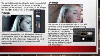 We wanted to create the idea of a superimposed shot
to connote the idea that the female actor is being
watched, so we wanted CCTV in there, as we thought
this would be a clever way to break conventions.
So therefore we shot a cctv and layered the shots
on top of each other in the timeline. However, we
didn’t like the end outcome as it appeared too harsh
and unprofessional, therefore we came up with
another idea.
1st attempt:
2nd attempt:
We decided to superimpose a shot of cctv and
lower the opacity to connote the idea of being
watched.Along with the “timecode” filter
and we placed it in the top
right corner. It originally came
with a black background but
we lowered the opacity to a
grey to make it less harsh,
and we are extremely happy
with this outcome.
 