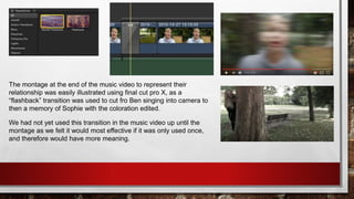 The montage at the end of the music video to represent their
relationship was easily illustrated using final cut pro X, as a
“flashback” transition was used to cut fro Ben singing into camera to
then a memory of Sophie with the coloration edited.
We had not yet used this transition in the music video up until the
montage as we felt it would most effective if it was only used once,
and therefore would have more meaning.
 