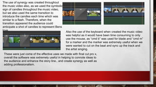 These were just come of the effective uses we made with final cut pro x,
overall the software was extremely useful in helping to connote ideas to
the audience and enhance the story line., and create synergy as well as
adding professionalism.
The use of synergy was created throughout
the music video also, as we used the symbolic
sign of candles throughout the music video,
but we also used the same transition to
introduce the candles each time which was
similar to a flash. Therefore, when the
transition appeared the audience could
anticipate a shot of candles to represent Bens
love. Also the use of the keyboard when created the music video
was helpful as it would have been time consuming to only
use the mouse, as “cmd b” was used for blade and “cmd m”
for a marker and the marker was extremely useful when we
were wanted to cut on the beat and sync up the track and
the artist singing.
 