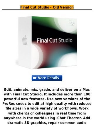 Final Cut Studio - Old Version
Edit, animate, mix, grade, and deliver on a Mac
with Final Cut Studio. It includes more than 100
powerful new features. Use new versions of the
ProRes codec to edit at high quality with reduced
file sizes in a wide variety of workflows. Work
with clients or colleagues in real time from
anywhere in the world using iChat Theater. Add
dramatic 3D graphics, repair common audio
 