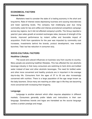 ECONOMICAL FACTORS
Interest Rates
      Marketers need to consider the state of a trading economy in the short and
long-terms. Rate of interest raises depressing business and causing redundancies
and lower spending levels. The company had challenging year due rising
commodity costs for tea and coffee and intense promotional competitors campaign
across key regions, but it did not affected company‟s profits. The Grou p reported a
year/on/ year sales growth al constant exchanges rates, because of strength of the
brands, improved performance by instant coffee and favorable impact of
acquisition. Profit from operations for the year was impacted by commodity cost
increases, investments behind the brands, product development, new market
launches. Tata l ea has reduction in consumer duty.


SOCIO-CULTURAL FACTORS
Healthier Lifestyle
      The social and cultural influences on business vary from country to country.
Many people are practicing healthier lifestyles. This has affected the non-alcoholic
beverage industry in that many consumers are switching to herb drink and bottled
water instead of beer and other alcoholic beverages. The need for bottled water
and other more convenient and healthy products are in important in the average
day-to-day life. Consumers from the ages of 37 to 55 are also increasingly
concerned with nutrition. There is a large population of the age range known as
the baby boomers. Since many are reaching an older age in life they are becoming
more concerned with increasing their longevity.


Language
      Language is another element which often requires adaptation in different
markets. Consumers generally prefer labels and instructions in their own
language. Sometimes brands and logos are translated as the source language
confers a certain prestige and image.
 