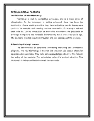 TECHNOLOGICAL FACTORS
Introduction of new Machinery
      Technology is vital for competitive advantage, and is a major driver of
globalization. As the technology is getting advanced, there has been the
introduction of new machinery all the time. New technology help to develop new
products, for example comic vending machine launched in US recently to sell real
brew iced lea. Due to introduction of these new machineries the production of
Beverage Company‟s has increased tremendously than it was a few years ago.
The Company invested heavily in innovation and new packaging of the products.


Advertising through Internet
      The effectiveness of company's advertising marketing and promotional
programs. The new technology of Internet and television use special effects for
advertising through media. They make some products look attractive. This helps in
the selling of the products. This advertising makes the product attractive. T his
technology is being used in media to sell their products.
 
