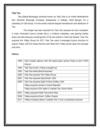 Tata Tea
       Tata Global Beverages (formerly known as Tata Tea) is an Indian Multinational
Non Alcoholic Beverage Company headquarter in Kolkata, West Bengal. It‟s a
subsidiary of Tata Group. It is the world‟s second largest manufacturer and distributor of
Tea.
              The merger was also important for Tata Tea, because its main competitor
in India, Hindustan Levers Limited (HLL), a Unilever subsidiary, was gaining market
share and also because overall growth of the tea market in India had slowed. Tata Tea
acquired the Tetley Group for £271 Tata Tea used a leveraged buyout structure to
acquire Tetley, with the hopes that the cash flows from Tetley would repay the leverage
over time.


History


       1964   Tata Creates alliance with UK based giant James Finlay to form TATA
              FINLAY
       1983   Tata Tea is born, Finlay is bought out
       1991   Tata Tea enters Brand business
       2000   Tata Tea acquires The Tetley Group
       2001   Tata Tea acquires Good Earth, USA
       2006   Tata Tea acquires Eight O‟Clock Coffee, USA
              Tetley acquires Jemea in Czech Republic
              Tetley acquires 33% stake in Joekels Tea, South Africa

       2007   Tetley acquires Polish Tea brand Vitax
       2009   Tetley acquires Grand Coffee, Russia
       2011   Tetley increases stake in Joekels Tea, it now a subsidiary business
 