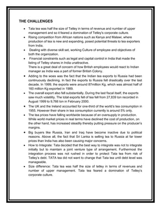 THE CHALLENGES
   Tata tea was half the size of Tetley in terms of revenue and number of upper
   management and so it feared a domination of Tetley's corporate culture.
   Rising competition from African nations such as Kenya and Malawi, where
   production of tea is new and expanding, posed potential threats to tea exporters
   from India.
    Dealing with diverse skill set, working Culture of employee and objectives of
   both the organization.
    Financial constraints such as legal and capital control in India that made the
   listing of Tetley shares in India unattractive.
   There is a great deal of concern of how British employees would react to Indian
   manager as India was a part of former British Colony.
   Adding to the woes was the fact that the Indian tea exports to Russia had been
   continuously declining. In fact the exports to Russia fell drastically over the last
   decade. In 1999, the exports were around 87million Kg, which was almost half of
   160 million Kg exported in 1989.
   The overall export also fell substantially. During the last fiscal itself, the exports
   saw much volatility. The total exports fell of tea fell from 27,839 ton recorded in
   August 1999 to 9,766 ton in February 2000.
   The UK and the Ireland accounted for one-third of the world‟s tea consumption in
   1955. However their share in tea consumption currently is around 5% only.
   The tea prices have falling worldwide because of an oversupply in production.
   While world market prices in real terms have declined the cost of production, on
   the other hand, has increased steadily thereby putting pressure on the producer‟s
   margins.
   Big buyers like Russia, Iran and Iraq have become inactive due to political
   reasons. Above all, the fact that Sri Lanka is selling tea to Russia at far lower
   prices than India has also been causing major concerns.
   How to Integrate: Tata decided that the best way to integrate was not to integrate
   initially but to maintain a joint venture type of arrangement. Furthermost the
   integration process was not rushed in order to protect Tata tea from risk of
   Tetley‟s debt. TATA tea did not want to change that Tata tea until debt level was
   manageable.
   Size difference: Tata tea was half the size of tetley in terms of revenues and
   number of upper management. Tata tea feared a domination of Tetley‟s
   corporate culture.
 