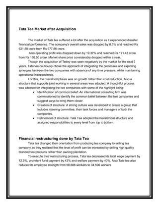Tata Tea Market after Acquisition

       The market of Tata tea suffered a lot after the acquisition as it experienced disaster
financial performance. The company's overall sales was dropped by 8.3% and reached Rs
621.58 crore from Rs 677.86 crore.
        Also operating profit was dropped down by 19.37% and reached Rs 121.43 crore
from Rs 150.60 crore. Market share price considerably dropped within a year.
       Though the acquisition of Tetley was seen negatively by the market for the next 3
years, Tata tea cautiously chose the approach of integrating the processes and exploring
synergies between the two companies with absence of any time pressure, while maintaining
operational independence.
       For this, the overall emphasis was on growth rather than cost reduction. Also a
structure that supports joint working in several areas was adopted. A thoughtful process
was adopted for integrating the two companies with some of the highlight being:
               Identification of common belief: An international consulting firm was
               commissioned to identify the common belief between the two companies and
               suggest ways to bring them closer.
               Creation of structure: A strong culture was developed to create a group that
               includes steering committee, their task forces and managers of both the
               companies.
               Refinement of structure: Tata Tea adopted the hierarchical structure and
               assigned responsibilities to every level from top to bottom.




Financial restructuring done by Tata Tea
      Tata tea changed their orientation from producing tea company to selling tea
company as they realized that the level of profit can be increased by selling high quality
branded tea products rather than owning plantation.
      To execute their restructuring process, Tata tea decreased its total wage payment by
12.5%, provident fund payment by 43% and welfare payment by 40%. Also Tata tea also
reduced its employee strength from 58,888 workers to 34,596 workers
 