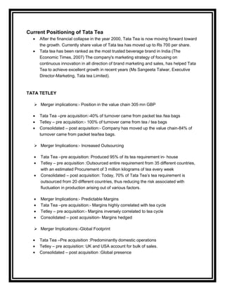 Current Positioning of Tata Tea
     After the financial collapse in the year 2000, Tata Tea is now moving forward toward
     the growth. Currently share value of Tata tea has moved up to Rs 700 per share.
     Tata tea has been ranked as the most trusted beverage brand in India (The
     Economic Times, 2007) The company's marketing strategy of focusing on
     continuous innovation in all direction of brand marketing and sales, has helped Tata
     Tea to achieve excellent growth in recent years (Ms Sangeeta Talwar, Executive
     Director-Marketing, Tata tea Limited).



TATA TETLEY

    Merger implications:- Position in the value chain 305 mn GBP

     Tata Tea –pre acquisition:-40% of turnover came from packet tea /tea bags
     Tetley – pre acquisition:- 100% of turnover came from tea / tea bags
     Consolidated – post acquisition:- Company has moved up the value chain-84% of
     turnover came from packet tea/tea bags.

    Merger Implications:- Increased Outsourcing

      Tata Tea –pre acquisition: Produced 95% of its tea requirement in- house
      Tetley – pre acquisition :Outsourced entire requirement from 35 different countries,
      with an estimated Procurement of 3 million kilograms of tea every week
      Consolidated – post acquisition: Today, 70% of Tata Tea‟s tea requirement is
      outsourced from 20 different countries, thus reducing the risk associated with
      fluctuation in production arising out of various factors.

      Merger Implications:- Predictable Margins
      Tata Tea –pre acquisition:- Margins highly correlated with tea cycle
      Tetley – pre acquisition:- Margins inversely correlated to tea cycle
      Consolidated – post acquisition- Margins hedged

    Merger Implications:-Global Footprint

     Tata Tea –Pre acquisition :Predominantly domestic operations
     Tetley – pre acquisition: UK and USA account for bulk of sales.
     Consolidated – post acquisition :Global presence
 