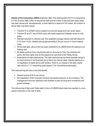 Details of the transaction (2003):Single-tier debt: The existing debt of £171m (comprising
£114m of senior debt, £49m of mezzanine debt and £8 million of secured loan stock debt)
has been repaid and, simultaneously, a fresh debt for a value of £174 million, all of which is
senior debt, has been raised.

    Tranche 'A' is of £90m and is subject to bi-annual repayment over seven years.
    Tranche 'B' and 'C' are of £42m each with bullet repayment between seven to nine
     years.
    350-bps reduction in interest cost: The weighted average interest cost will reduce to
     6.7% from 10.2%, thereby saving approximately £ 6m per annum in future interest
     costs.
    Of the total debt, about 2/3rd has been switched to fix LIBOR while the balance is at
     floating rate.
    All debts continue to be ring-fenced with no recourse to Tata Tea, whereby the
     banks will have rights only on the assets and cash flow of the Tetley Group.
    Implications of debt restructuring: The debt restructuring has been possible owing to
     an improvement in the financials and a fall in the interest rates, thereby leading to a
     re-negotiation of better terms with lenders. There is no change in the debt: equity
     ratio which is 1.7:1 (excluding quasi-equity) / 2.9:1(including quasi-equity).

The restructuring will have a two-fold benefit:

       Interest saving of £6 m per annum
       Re-negotiation of the covenant structure has eased pressure on the company. The
       management now has relatively more freedom to plan its long-term investment and
       growth strategy.

The refinancing of high-cost Tetley debt in favor of LIBOR-linked rates has resulted in a one
percent reduction in the cost of debt.
 