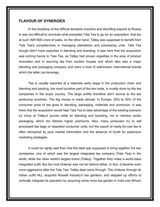FLAVOUR OF SYNERGIES

       In the backdrop of the difficult domestic scenario and dwindling exports to Russia
is was not difficult to conclude what prompted Tata Tea to go for an acquisition, that too
at such INR1900 crore of sales, on the other hand, Tetley was supposed to benefit from
Tata Tea's competencies in managing plantations and processing units. Tata Tea
though didn‟t have expertise in blending and branding. It was here that the acquisition
was coming handy to Tata Tea, as Tetley had proven expertise in the area of product
innovation and in sourcing tea from auction houses and which also was a major
blending and packaging company and owns a host of well-known international brands
which the latter can leverage.


       Tea is usually exported at a relatively early stage in the production chain and
blending and packing, the most lucrative part of the tea trade, is mostly done by the tea
companies in the buyer country. The large profits therefore don‟t accrue to the tea
producing countries. The big money is made abroad. In Europe, 30% to 50% of the
consumer price of tea goes to blending, packaging, materials and promotion. It was
there that the acquisition would help Tata Tea to take advantage of the existing scenario
by virtue of Tetley‟s proven skills an blending and branding, not to mention exotic
packaging, which too fetches higher premiums. Also, many producers try to sell
processed tea bags or repacked consumer units, but the export of ready-for-use tea is
often hampered by poor market information and the absence of funds for expensive
marketing strategies.


       It could be rightly said then that the deal was supposed to bring together the two
companies, one of which was the largest integrated tea company (Tata Tea) in the
world, while the other world's largest brand (Tetley). Together they make a world-class
integrated outfit. But the rival Unilever was not far behind either. In fact, it became even
more aggressive after the Tata Tea- Tetley deal came through. The Unilever through its
Indian outfit HLL acquired Rossell Industry's tea gardens, and stepped up efforts to
vertically integrate its operation by acquiring some more tea garden in India and African
 