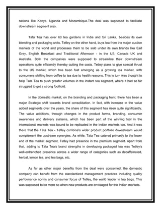 nations like Kenya, Uganda and Mozambique.The deal was supposed to facilitate
downstream segment also.


       Tata Tea has over 60 tea gardens in India and Sri Lanka, besides its own
blending and packaging units. Tetley on the other hand, buys tea from the major auction
markets of the world and processes them to be sold under its own brands like Earl
Grey, English Breakfast and Traditional Afternoon - in the US, Canada UK and
Australia. Both the companies were supposed to streamline their downstream
operations quite efficiently thereby cutting the costs. Tetley plans to give special thrust
to the US market, which has been fast emerging as a growing tea market, with
consumers shifting from coffee to tea due to health reasons. This is turn was thought to
help Tata Tea to push greater volumes in the instant tea segment, where it had so far
struggled to get a strong foothold.


       In the domestic market, on the branding and packaging front, there has been a
major Strategic shift towards brand consolidation. In fact, with increase in the value
added segments over the years, the share of this segment has risen quite significantly.
The value additions, through changes in the product forms, branding, consumer
awareness and delivery systems, which has been part of the winning tool in the
international markets was bound to be replicated in the Indian markets too. And it was
there that the Tata Tea - Tetley combine's wider product portfolio downstream would
complement the upstream synergies. As while, Tata Tea catered primarily to the lower
end of the market segment, Tetley had presence in the premium segment. Apart from
that, adding to Tata Tea's brand strengths in developing packaged tea was Tetley's
well-entrenched presence across a wider range of categories such as decaffeinated,
herbal, lemon tea, and tea bags, etc.


       As far as other major benefits from the deal were concerned, the domestic
company can benefit from the standardized management practices including quality
performance norms and consumer focus of Tetley, the world leader in tea bags. This
was supposed to be more so when new products are envisaged for the Indian markets.
 
