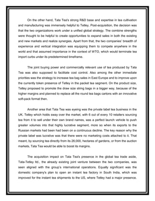 On the other hand, Tata Tea's strong R&D base and expertise in tea cultivation
and manufacturing was immensely helpful to Tetley. Post-acquisition, the decision was
that the two organizations work under a unified global strategy. The combine strengths
were thought to be helpful to create opportunities to expand sales in both the existing
and new markets and realize synergies. Apart from that, the two companies‟ breadth of
experience and vertical integration was equipping them to compete anywhere in the
world and that assumed importance in the context of WTO, which would terminate tea
import curbs under its predetermined timeframe.


      The joint buying power and commercially relevant use of tea produced by Tata
Tea was also supposed to facilitate cost control. Also among the other immediate
priorities was the strategy to increase tea bag sales in East Europe and to improve upon
the currently token presence of Tetley in the packet tea segment. On the product size,
Tetley proposed to promote the draw size string bags in a bigger way, because of the
higher margins and planned to replace all the round tea bags cartons with an innovative
soft-pack format then.


      Another area that Tata Tea was eyeing was the private label tea business in the
UK. Tetley which holds sway over the market, with 6 out of every 10 retailers sourcing
tea from it to sell under their own brand names, was a perfect launch vehicle to push
greater volumes into that highly lucrative segment, more so when its exports to the
Russian markets had been had been on a continuous decline. The key reason why the
private label was lucrative was that there were no marketing costs attached to it. That
meant, by sourcing tea directly from its 26,000, hectares of gardens, or from the auction
markets, Tata Tea would be able to boost its margins.


      The acquisition impact on Tata Tea's presence in the global tea trade aside,
Tata-Tetley ltd., the already existing joint venture between the two companies, was
seen aligned with the group‟s international operations. Equally significant was the
domestic company's plan to open an instant tea factory in South India, which was
improved for the instant tea shipments to the US, where Tetley had a major presence.
 