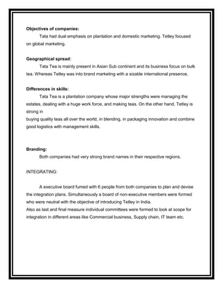 Objectives of companies:
       Tata had dual emphasis on plantation and domestic marketing. Tetley focused
on global marketing.


Geographical spread:
       Tata Tea is mainly present in Asian Sub continent and its business focus on bulk
tea. Whereas Tetley was into brand marketing with a sizable international presence.


Differences in skills:
       Tata Tea is a plantation company whose major strengths were managing the
estates, dealing with a huge work force, and making teas. On the other hand, Tetley is
strong in
buying quality teas all over the world, in blending, in packaging innovation and combine
good logistics with management skills.




Branding:
       Both companies had very strong brand names in their respective regions.


INTEGRATING:


       A executive board fumed with 6 people from both companies to plan and devise
the integration plans. Simultaneously a board of non-executive members were formed
who were neutral with the objective of introducing Tetley in India.
Also as last and final measure individual committees were formed to look at scope for
integration in different areas like Commercial business, Supply chain, IT team etc.
 