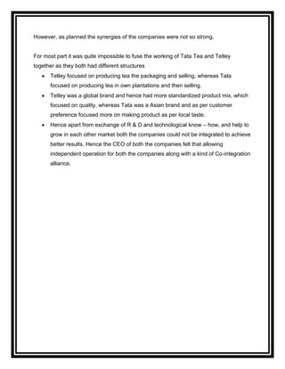 However, as planned the synergies of the companies were not so strong.


For most part it was quite impossible to fuse the working of Tata Tea and Tetley
together as they both had different structures
      Tetley focused on producing tea the packaging and selling, whereas Tata
      focused on producing tea in own plantations and then selling.
      Tetley was a global brand and hence had more standardized product mix, which
      focused on quality, whereas Tata was a Asian brand and as per customer
      preference focused more on making product as per local taste.
      Hence apart from exchange of R & D and technological know – how, and help to
      grow in each other market both the companies could not be integrated to achieve
      better results. Hence the CEO of both the companies felt that allowing
      independent operation for both the companies along with a kind of Co-integration
      alliance.
 