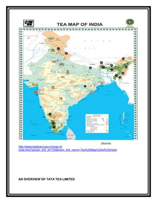 (Source:
http://www.teaboard.gov.in/map-of-
india.html?param_link_id=730&mem_link_name=Tea%20Map%20of%20India)




AN OVERVIEW OF TATA TEA LIMITED
 