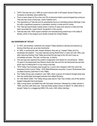 TATA Tea was set up in 1964 as a joint venture with a UK based James Finlay and
     Company to develop value added tea.
     From a mere share of 3% in the mid 70's to become India's second largest tea producer,
     Tata tea has come a long way. (www.Tatatea.com)
     The operations of Tata tea and its subsidiaries focus on branded product offerings in tea
     but with a significant presence in plantation activity in India and Sri Lanka.
     The Tata tea brand leads market share in terms of value and volume in India and has
     been accorded the „super brand' recognition in the country.
     Tata tea also has 100% export oriented unit manufacturing instant tea in the state of
     Kerela, which is the largest such facility outside the United States.



AN OVERVIEW OF TETLEY

     In 1837, two brothers, Edwards and Joseph Tetley started to sell tea and became so
     famous that they set up as tea merchants.
     In 1856, in partnership with Joseph Ackland, they set up “Joseph Tetley and Co.,
     wholesale tea dealers”. Tea was rationed during World War II, it was not until 1953, just
     after rationing finished, that Tetley launched the tea bag to the UK and it was an
     immediate success. The rest, as they say, is history.
     The tea bag had captured the public‟s imagination and desire for convenience. Within
     10 years it revolutionized how Britons drank their tea and the old fashioned tea pot had
     given way to making tea in a cup using a tea bag.
     1974 Tetley Tea Company was bought by J Lyons who merged it with the Lyons tea
     business to form Lyons Tetley. 1978 Allied Breweries acquired J Lyons‟ Businesses then
     as Allied Domecq sold them in the 1990s.
     The Tetley Group was created in July 1995, when a group of investors bought what was
     then the world-wide beverage business from Allied Domecq.
     On 10th March 2000, The Tetley Group was sold to Tata Tea Limited, one of the world‟s
     largest integrated tea businesses.
     After a long drawn out battle first with Schroder Ventures, followed by a bitter retreat in
     1995, and then with Sara Lee, Tata tea finally tasted victory on March 10, 2000 when it
     bought Tetley for a staggering INR2,135 crore ( 305 million sterling)
 