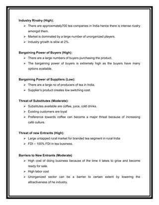 Industry Rivalry (High):
    There are approximately700 tea companies in India hence there is intense rivalry
      amongst them.
    Market is dominated by a large number of unorganized players.
    Industry growth is slow at 2%.


Bargaining Power of Buyers (High):
    There are a large numbers of buyers purchasing the product.
    The bargaining power of buyers is extremely high as the buyers have many
      options available.


Bargaining Power of Suppliers (Low):
    There are a large no of producers of tea in India.
    Supplier‟s product creates low switching cost.


Threat of Substitutes (Moderate):
    Substitutes available are coffee, juice, cold drinks.
    Existing customers are loyal
    Preference towards coffee can become a major threat because of increasing
      café culture.


Threat of new Entrants (High):
    Large untapped rural market for branded tea segment in rural India
    FDI – 100% FDI in tea business.


Barriers to New Entrants (Moderate)
    High cost of doing business because of the time it takes to grow and become
      ready for sale.
    High labor cost
    Unorganized sector can be a barrier to certain extent by lowering the
      attractiveness of he industry.
 