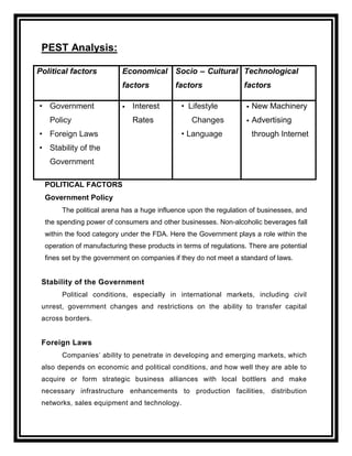 PEST Analysis:

Political factors          Economical Socio – Cultural Technological
                           factors          factors                factors

• Government                  Interest       • Lifestyle              New Machinery
   Policy                      Rates              Changes              Advertising
• Foreign Laws                                • Language                through Internet
• Stability of the
   Government

  POLITICAL FACTORS
  Government Policy
       The political arena has a huge influence upon the regulation of businesses, and
  the spending power of consumers and other businesses. Non-alcoholic beverages fall
  within the food category under the FDA. Here the Government plays a role within the
  operation of manufacturing these products in terms of regulations. There are potential
  fines set by the government on companies if they do not meet a standard of laws.


 Stability of the Government
       Political conditions, especially in international markets, including civil
 unrest, government changes and restrictions on the ability to transfer capital
 across borders.


 Foreign Laws
       Companies‟ ability to penetrate in developing and emerging markets, which
 also depends on economic and political conditions, and how well they are able to
 acquire or form strategic business alliances with local bottlers and make
 necessary infrastructure enhancements to production facilities, distribution
 networks, sales equipment and technology.
 