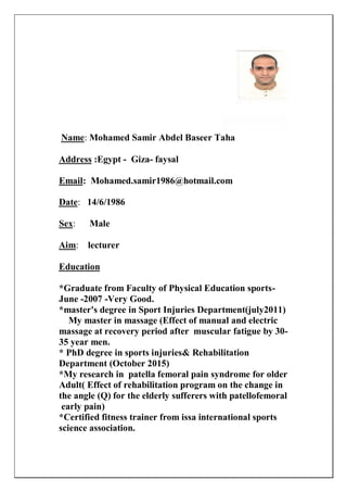 r TahaeeBaselMohamed Samir Abd:Name
faysal-Giza-Egypt:Address
Mohamed.samir1986@hotmail.com:Email
14/6/1986:Date
Male:Sex
Aim: lecturer
Education
*Graduate from Faculty of Physical Education sports-
June -2007 -Very Good.
*master's degree in Sport Injuries Department(july2011)
My master in massage (Effect of manual and electric
massage at recovery period after muscular fatigue by 30-
35 year men.
* PhD degree in sports injuries& Rehabilitation
Department (October 2015)
*My research in patella femoral pain syndrome for older
Adult( Effect of rehabilitation program on the change in
the angle (Q) for the elderly sufferers with patellofemoral
early pain)
*Certified fitness trainer from issa international sports
science association.
 