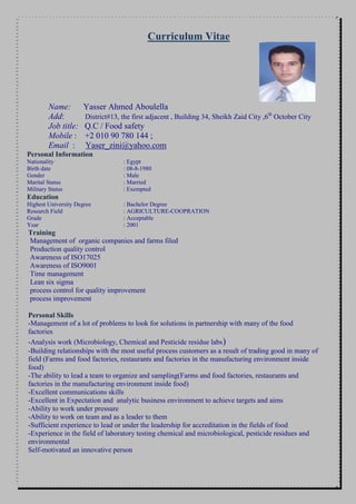 Curriculum Vitae
Name: Yasser Ahmed Aboulella
Add: District#13, the first adjacent , Building 34, Sheikh Zaid City ,6th
October City
Job title: Q.C / Food safety
Mobile : +2 010 90 780 144 ;
Email : Yaser_zini@yahoo.com
Personal Information
Nationality : Egypt
Birth date : 08-8-1980
Gender : Male
Marital Status : Married
Military Status : Exempted
Education
Highest University Degree : Bachelor Degree
Research Field : AGRICULTURE-COOPRATION
Grade : Acceptable
Year : 2001
Training
Management of organic companies and farms filed
Production quality control
Awareness of ISO17025
Awareness of ISO9001
Time management
Lean six sigma
process control for quality improvement
process improvement
Personal Skills
-Management of a lot of problems to look for solutions in partnership with many of the food
factories
-Analysis work (Microbiology, Chemical and Pesticide residue labs)
-Building relationships with the most useful process customers as a result of trading good in many of
field (Farms and food factories, restaurants and factories in the manufacturing environment inside
food)
-The ability to lead a team to organize and sampling(Farms and food factories, restaurants and
factories in the manufacturing environment inside food)
-Excellent communications skills
-Excellent in Expectation and analytic business environment to achieve targets and aims
-Ability to work under pressure
-Ability to work on team and as a leader to them
-Sufficient experience to lead or under the leadership for accreditation in the fields of food
-Experience in the field of laboratory testing chemical and microbiological, pesticide residues and
environmental
Self-motivated an innovative person
 