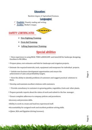 Education:
Bachelor degree of Agricultural Sciences.
Languages:
 English: Fluently reading and writing.
 Arabic: Mother's tongue.
SAFETY CERTIFICATES
 Fire Fighting Training.
 First Aid Training.
 Lifting Supervisor Training.
Special abilities
• Have experience in using REAL TIME LANDSCAPE and AutoCAD for landscape designing.
Excellent in MS Office.
• Prepare plans, cost estimates and bids for landscape and irrigation projects.
• Estimate the required materials, tools, equipment and manpower for individual projects.
• Initiate new business development opportunities and ensure the
achievement of sales and profitability targets.
• Have the ability to identify problems of customers and suggest practical solutions to
them.
• Develop and maintain excellent relations with customers.
• Provide consultancy to customers in growing palms, vegetables, fruits and other plants.
• Prepare periodic reports about the status of work and submit to the line manager.
• Ensure complete adherence to company policies and procedures.
•Accuracy and precision skills.
•Ability to work in a team and lead less experienced staff.
•Accountability for assigned work and excellent problem-solving skills.
• (Qatar, KSA and Egyptian driving Licenses).
Page6Page45
 